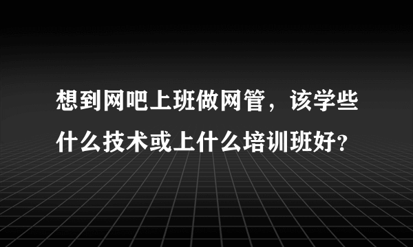 想到网吧上班做网管，该学些什么技术或上什么培训班好？