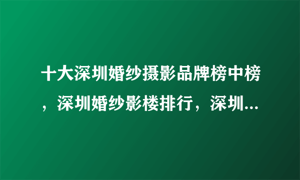 十大深圳婚纱摄影品牌榜中榜，深圳婚纱影楼排行，深圳婚纱摄影哪家好