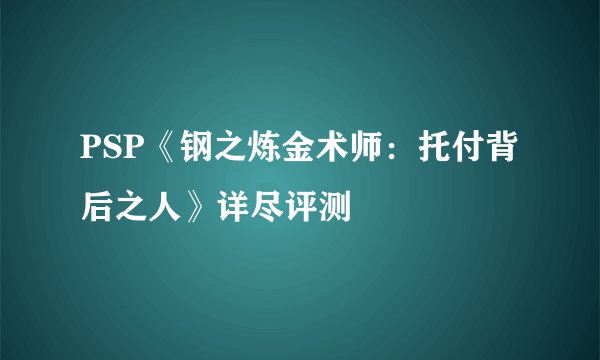 PSP《钢之炼金术师：托付背后之人》详尽评测