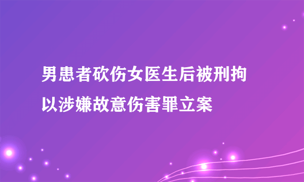 男患者砍伤女医生后被刑拘 以涉嫌故意伤害罪立案