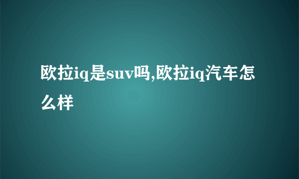 欧拉iq是suv吗,欧拉iq汽车怎么样