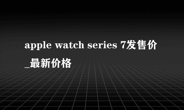 apple watch series 7发售价_最新价格