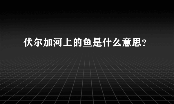 伏尔加河上的鱼是什么意思？