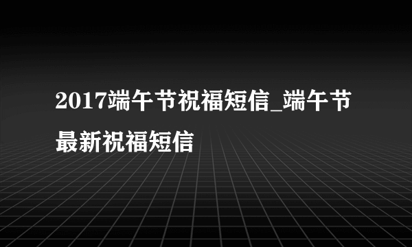 2017端午节祝福短信_端午节最新祝福短信