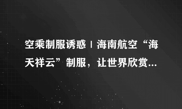 空乘制服诱惑｜海南航空“海天祥云”制服，让世界欣赏东方之美