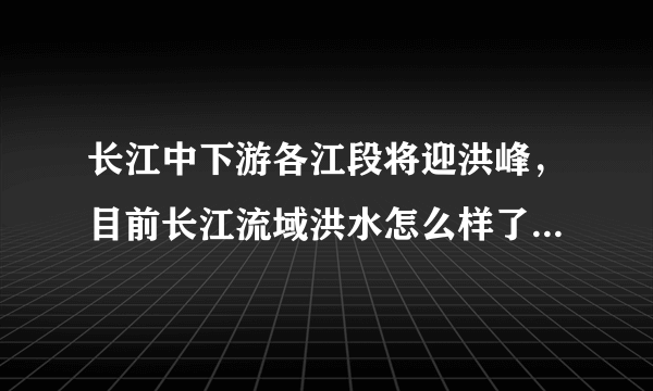 长江中下游各江段将迎洪峰，目前长江流域洪水怎么样了？普通人该如何应对？