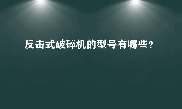 反击式破碎机的型号有哪些？