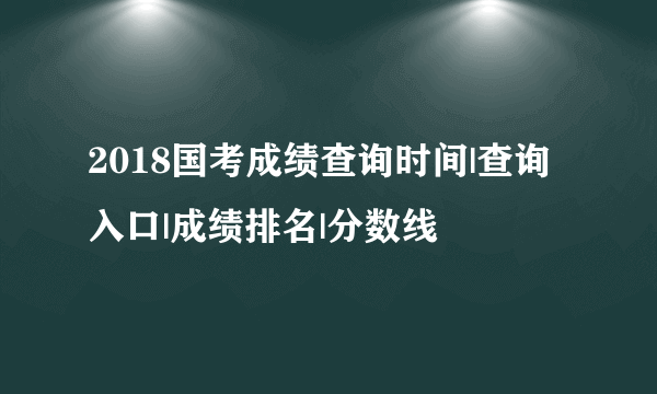 2018国考成绩查询时间|查询入口|成绩排名|分数线