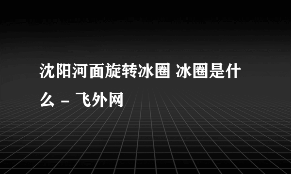 沈阳河面旋转冰圈 冰圈是什么 - 飞外网