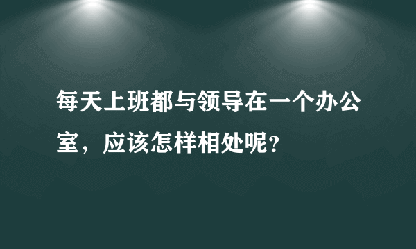 每天上班都与领导在一个办公室，应该怎样相处呢？