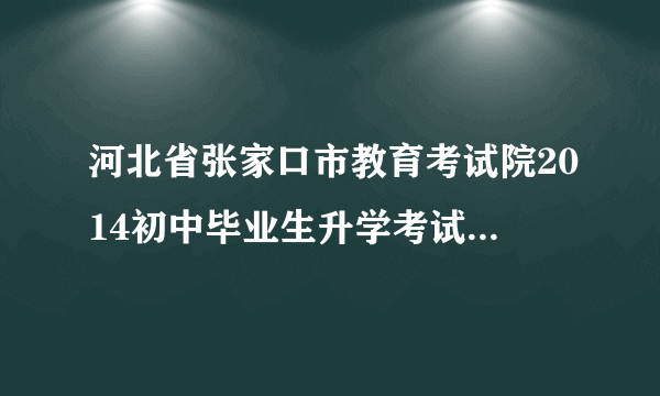 河北省张家口市教育考试院2014初中毕业生升学考试与高中阶段教育招生工作实施方案