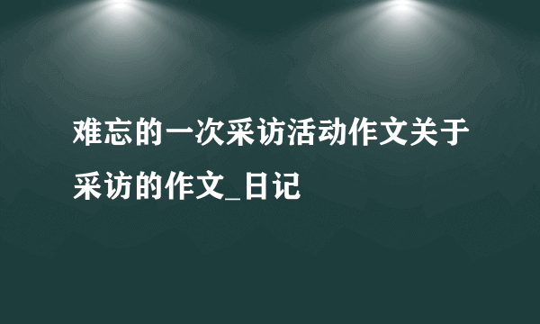 难忘的一次采访活动作文关于采访的作文_日记