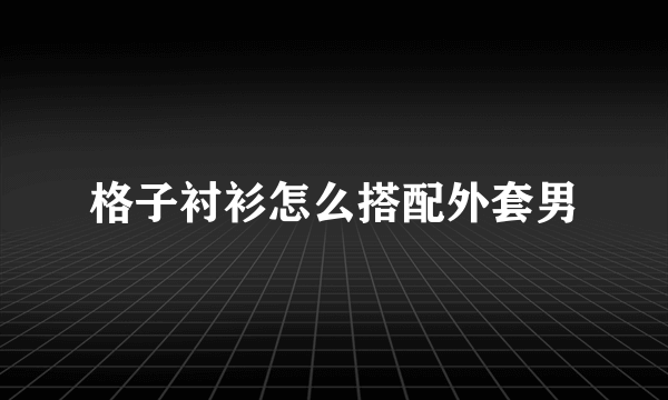 格子衬衫怎么搭配外套男