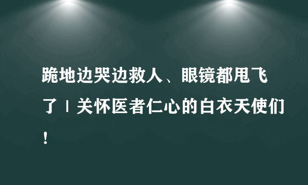 跪地边哭边救人、眼镜都甩飞了｜关怀医者仁心的白衣天使们！