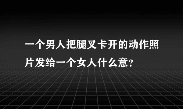 一个男人把腿叉卡开的动作照片发给一个女人什么意？