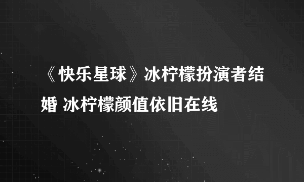 《快乐星球》冰柠檬扮演者结婚 冰柠檬颜值依旧在线