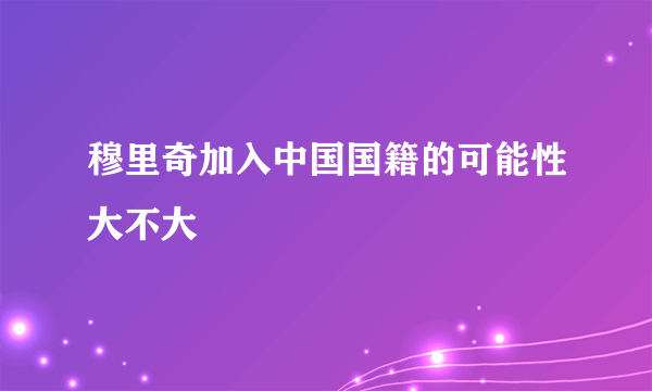 穆里奇加入中国国籍的可能性大不大