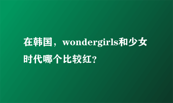 在韩国，wondergirls和少女时代哪个比较红？