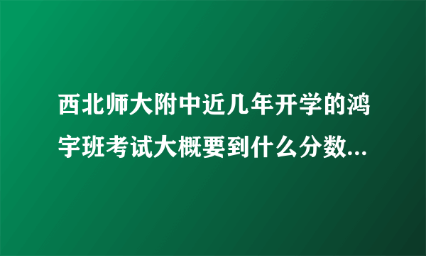 西北师大附中近几年开学的鸿宇班考试大概要到什么分数？（主要）