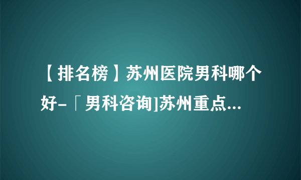 【排名榜】苏州医院男科哪个好-「男科咨询]苏州重点男科医院