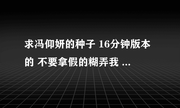 求冯仰妍的种子 16分钟版本的 不要拿假的糊弄我 好人一生平安