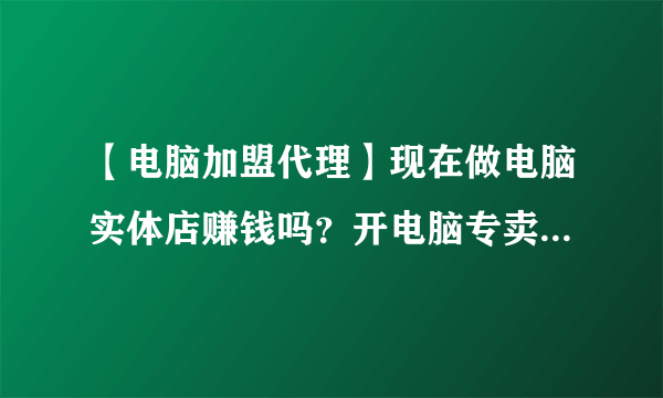 【电脑加盟代理】现在做电脑实体店赚钱吗？开电脑专卖店应该注意什么?