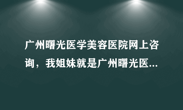 广州曙光医学美容医院网上咨询，我姐妹就是广州曙光医...