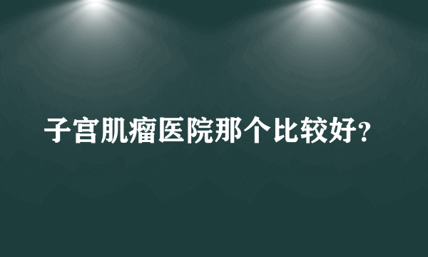 子宫肌瘤医院那个比较好？