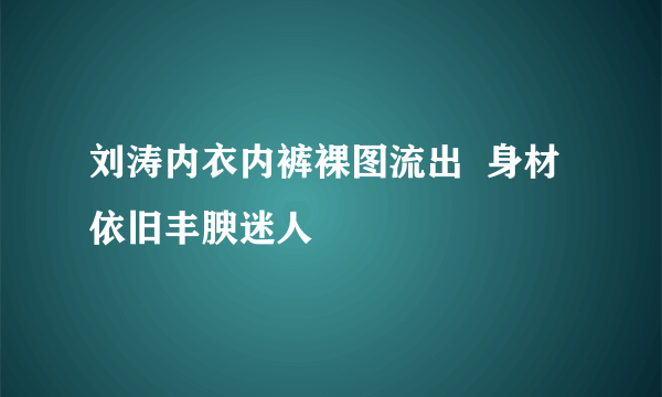 刘涛内衣内裤裸图流出  身材依旧丰腴迷人