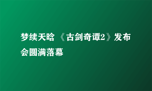 梦续天晗 《古剑奇谭2》发布会圆满落幕