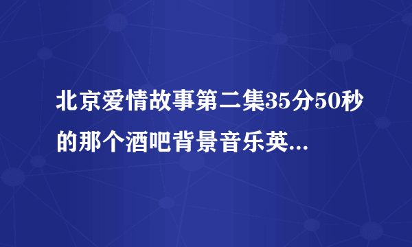 北京爱情故事第二集35分50秒的那个酒吧背景音乐英文的女的唱的 哪位大哥大姐告诉我叫什么名字啊