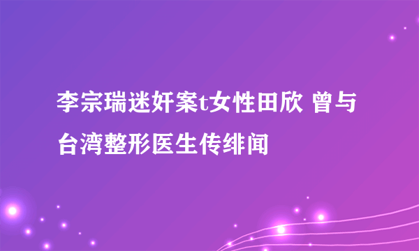 李宗瑞迷奸案t女性田欣 曾与台湾整形医生传绯闻