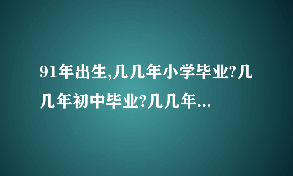 91年出生,几几年小学毕业?几几年初中毕业?几几年高中毕业?几几年大专毕业?