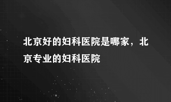 北京好的妇科医院是哪家，北京专业的妇科医院