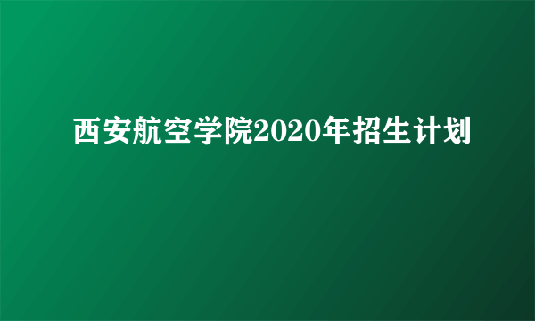 西安航空学院2020年招生计划