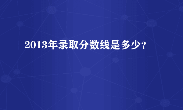 2013年录取分数线是多少？