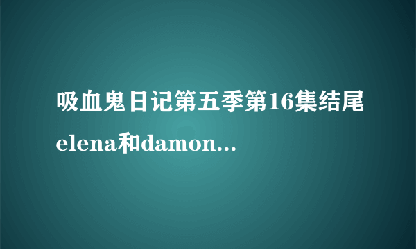 吸血鬼日记第五季第16集结尾elena和damon的对话台词是什么？