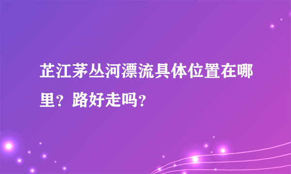 芷江茅丛河漂流具体位置在哪里？路好走吗？