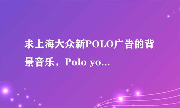 求上海大众新POLO广告的背景音乐，Polo your life。MP3的，全的。发我邮箱里面。714165438@qq.com拜托