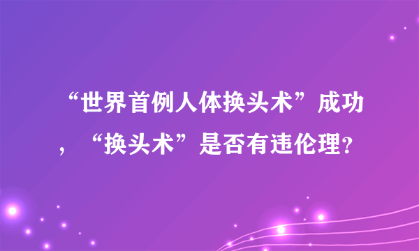 “世界首例人体换头术”成功，“换头术”是否有违伦理？