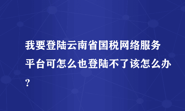 我要登陆云南省国税网络服务平台可怎么也登陆不了该怎么办？