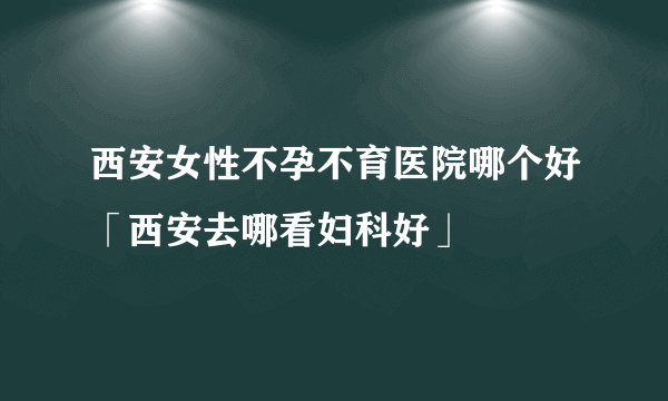 西安女性不孕不育医院哪个好「西安去哪看妇科好」