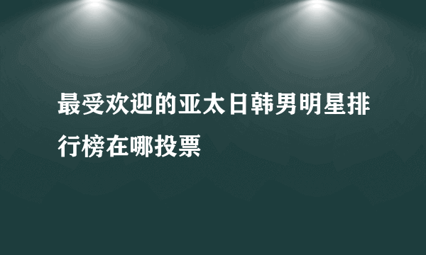 最受欢迎的亚太日韩男明星排行榜在哪投票