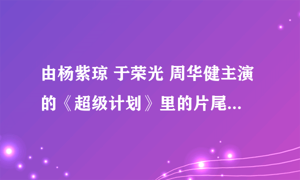 由杨紫琼 于荣光 周华健主演的《超级计划》里的片尾曲叫什么名字