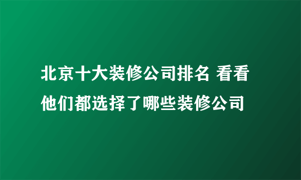 北京十大装修公司排名 看看他们都选择了哪些装修公司