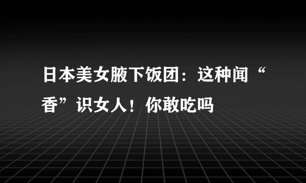 日本美女腋下饭团：这种闻“香”识女人！你敢吃吗