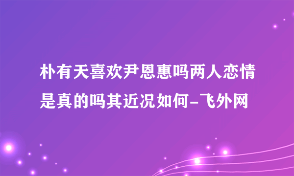 朴有天喜欢尹恩惠吗两人恋情是真的吗其近况如何-飞外网