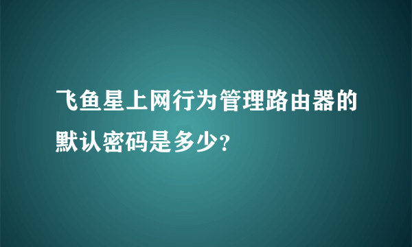 飞鱼星上网行为管理路由器的默认密码是多少？