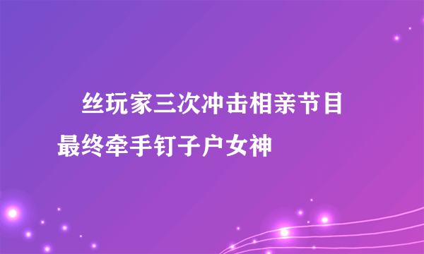 屌丝玩家三次冲击相亲节目 最终牵手钉子户女神