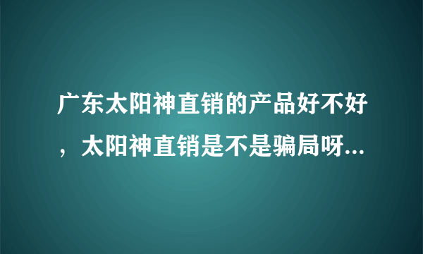 广东太阳神直销的产品好不好，太阳神直销是不是骗局呀？...